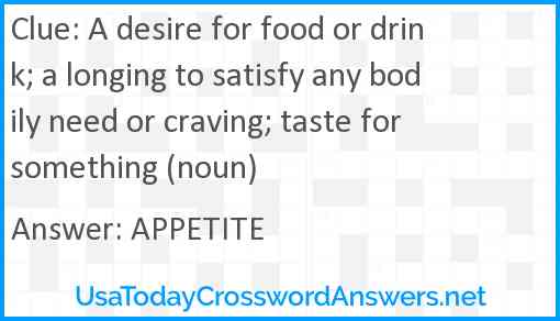 A desire for food or drink; a longing to satisfy any bodily need or craving; taste for something (noun) Answer