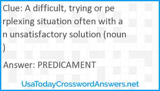 A difficult, trying or perplexing situation often with an unsatisfactory solution (noun) Answer