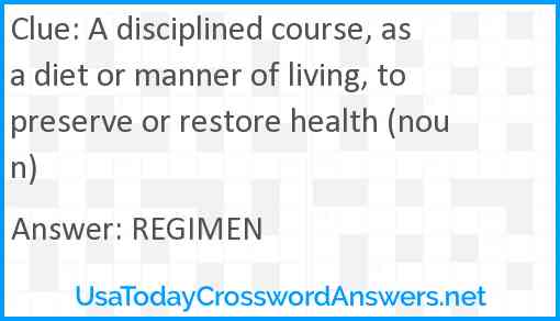 A disciplined course, as a diet or manner of living, to preserve or restore health (noun) Answer