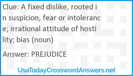 A fixed dislike, rooted in suspicion, fear or intolerance; irrational attitude of hostility; bias (noun) Answer