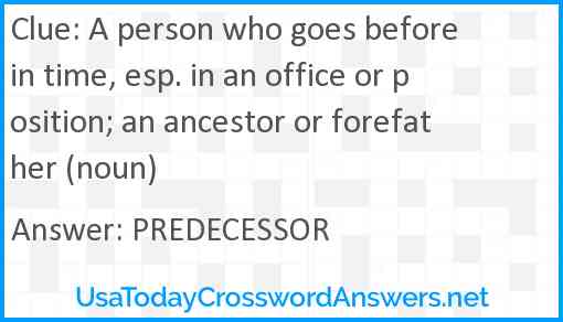 A person who goes before in time, esp. in an office or position; an ancestor or forefather (noun) Answer
