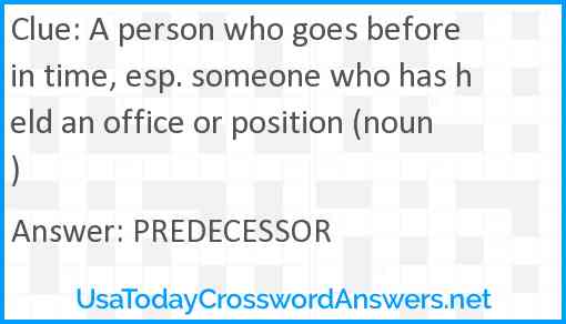 A person who goes before in time, esp. someone who has held an office or position (noun) Answer