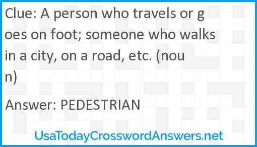 A person who travels or goes on foot; someone who walks in a city, on a road, etc. (noun) Answer