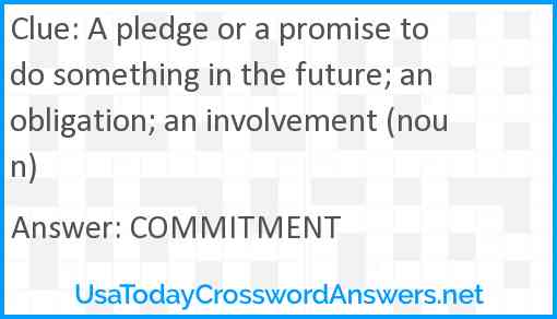 A pledge or a promise to do something in the future; an obligation; an involvement (noun) Answer