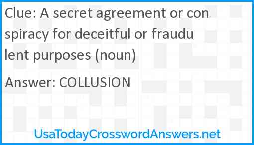 A secret agreement or conspiracy for deceitful or fraudulent purposes (noun) Answer