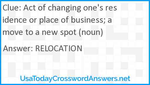 Act of changing one's residence or place of business; a move to a new spot (noun) Answer