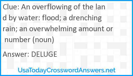 An overflowing of the land by water: flood; a drenching rain; an overwhelming amount or number (noun) Answer