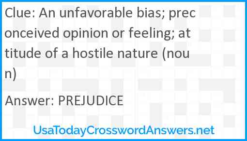 An unfavorable bias; preconceived opinion or feeling; attitude of a hostile nature (noun) Answer