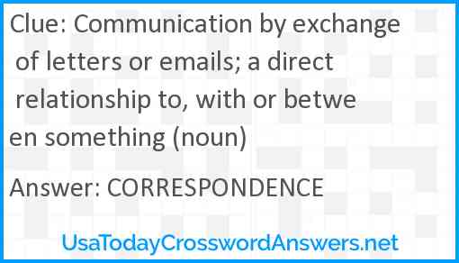Communication by exchange of letters or emails; a direct relationship to, with or between something (noun) Answer