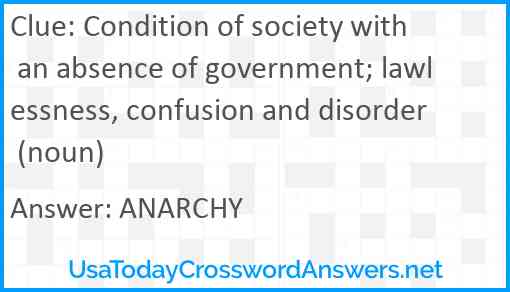 Condition of society with an absence of government; lawlessness, confusion and disorder (noun) Answer