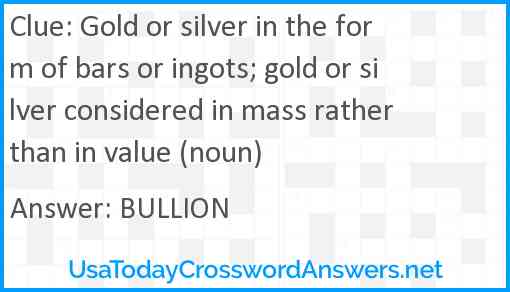Gold or silver in the form of bars or ingots; gold or silver considered in mass rather than in value (noun) Answer