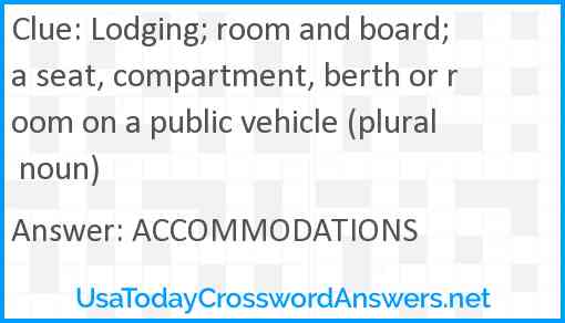 Lodging; room and board; a seat, compartment, berth or room on a public vehicle (plural noun) Answer