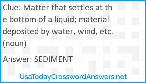 Matter that settles at the bottom of a liquid; material deposited by water, wind, etc. (noun) Answer