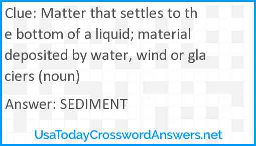 Matter that settles to the bottom of a liquid; material deposited by water, wind or glaciers (noun) Answer