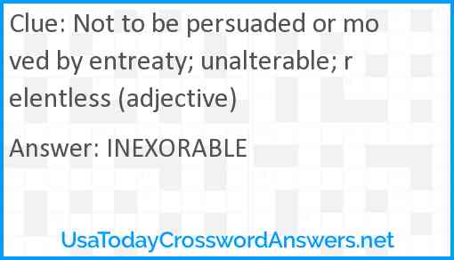 Not to be persuaded or moved by entreaty; unalterable; relentless (adjective) Answer
