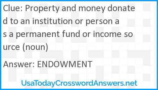 Property and money donated to an institution or person as a permanent fund or income source (noun) Answer