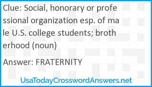 Social, honorary or professional organization esp. of male U.S. college students; brotherhood (noun) Answer
