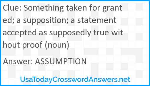 Something taken for granted; a supposition; a statement accepted as supposedly true without proof (noun) Answer