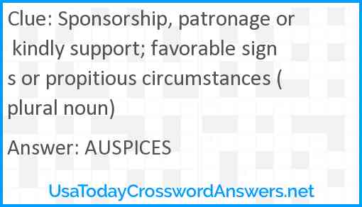 Sponsorship, patronage or kindly support; favorable signs or propitious circumstances (plural noun) Answer