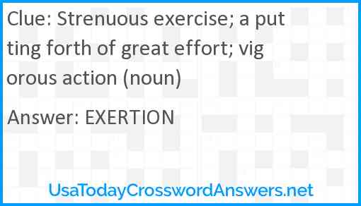 Strenuous exercise; a putting forth of great effort; vigorous action (noun) Answer