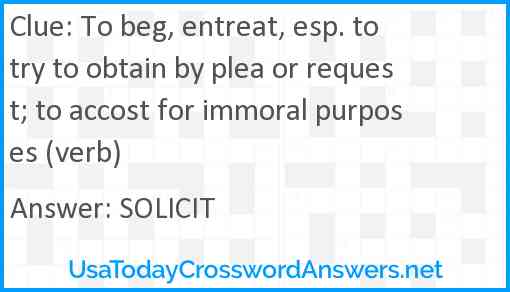 To beg, entreat, esp. to try to obtain by plea or request; to accost for immoral purposes (verb) Answer