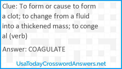 To form or cause to form a clot; to change from a fluid into a thickened mass; to congeal (verb) Answer
