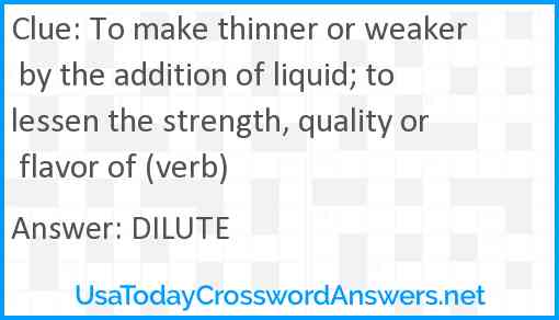 To make thinner or weaker by the addition of liquid; to lessen the strength, quality or flavor of (verb) Answer