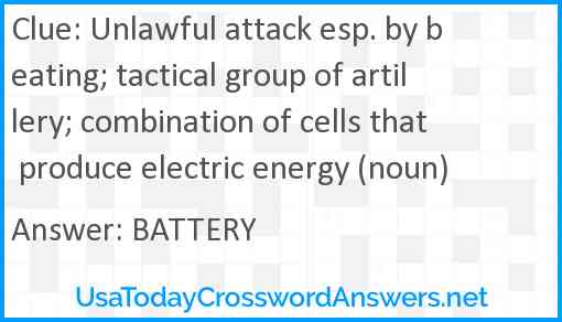 Unlawful attack esp. by beating; tactical group of artillery; combination of cells that produce electric energy (noun) Answer
